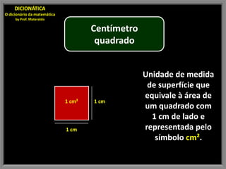 DICIONÁTICA
O dicionário da matemática
     by Prof. Materaldo

                                     Centímetro
                                      quadrado


                                                  Unidade de medida
                                                   de superfície que
                                                  equivale à área de
                             1 cm²   1 cm
                                                  um quadrado com
                                                    1 cm de lado e
                             1 cm                 representada pelo
                                                     símbolo cm².
 
