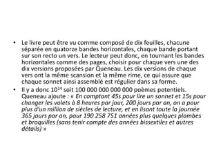 • Le livre peut être vu comme composé de dix feuilles, chacune
séparée en quatorze bandes horizontales, chaque bande portant
sur son recto un vers. Le lecteur peut donc, en tournant les bandes
horizontales comme des pages, choisir pour chaque vers une des
dix versions proposées par Queneau. Les dix versions de chaque
vers ont la même scansion et la même rime, ce qui assure que
chaque sonnet ainsi assemblé est régulier dans sa forme.
• Il y a donc 1014 soit 100 000 000 000 000 poèmes potentiels.
Queneau ajoute : « En comptant 45s pour lire un sonnet et 15s pour
changer les volets à 8 heures par jour, 200 jours par an, on a pour
plus d’un million de siècles de lecture, et en lisant toute la journée
365 jours par an, pour 190 258 751 années plus quelques plombes
et broquilles (sans tenir compte des années bissextiles et autres
détails) »

 