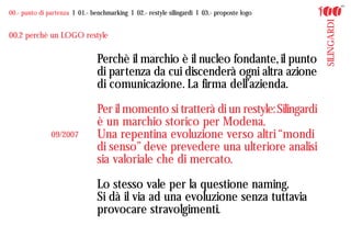 00.- punto di partenza I 01.- benchmarking I 02.- restyle silingardi I 03.- proposte logo




                                                                                            SILINGARDI
00.2 perchè un LOGO restyle

                                Perchè il marchio è il nucleo fondante, il punto
                                di partenza da cui discenderà ogni altra azione
                                di comunicazione. La firma dell’azienda.

                                Per il momento si tratterà di un restyle: Silingardi
                                è un marchio storico per Modena.
               09/2007          Una repentina evoluzione verso altri “mondi
                                di senso” deve prevedere una ulteriore analisi
                                sia valoriale che di mercato.

                                Lo stesso vale per la questione naming.
                                Si dà il via ad una evoluzione senza tuttavia
                                provocare stravolgimenti.
 