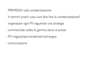 PREMESSA sulla caratterizzazione

 in termini pratici cosa vuol dire fare la caratterizzazione?

 organizzare ogni PV seguendo una strategia

- commerciale: scelta di gamma, fascia di prezzi

- PV: negozio/personale/vetrina/insegna

- comunicazione
 