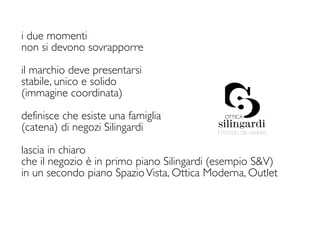 i due momenti
non si devono sovrapporre

il marchio deve presentarsi
stabile, unico e solido
(immagine coordinata)

definisce che esiste una famiglia
(catena) di negozi Silingardi             il mondo da vedere


lascia in chiaro
che il negozio è in primo piano Silingardi (esempio S&V)
in un secondo piano Spazio Vista, Ottica Moderna, Outlet
 