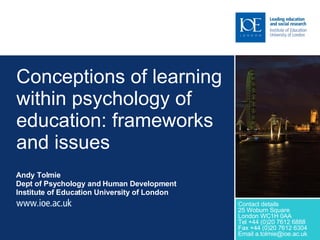 Conceptions of learning within psychology of education: frameworks and issues Andy Tolmie  Dept of Psychology and Human Development Institute of Education University of London Contact details 25 Woburn Square London WC1H 0AA Tel +44 (0)20 7612 6888 Fax +44 (0)20 7612 6304 Email a.tolmie@ioe.ac.uk 