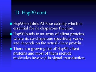 D. Hsp90 cont.
 Hsp90 exhibits ATPase activity which is
essential for its chaperone function.
 Hsp90 binds to an array of client proteins,
where its co-chaperone specificity varies
and depends on the actual client protein.
 There is a growing list of Hsp90 client
proteins and most of them include
molecules involved in signal transduction.
 