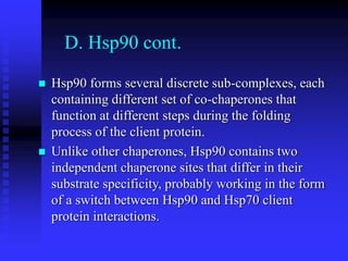 D. Hsp90 cont.
 Hsp90 forms several discrete sub-complexes, each
containing different set of co-chaperones that
function at different steps during the folding
process of the client protein.
 Unlike other chaperones, Hsp90 contains two
independent chaperone sites that differ in their
substrate specificity, probably working in the form
of a switch between Hsp90 and Hsp70 client
protein interactions.
 