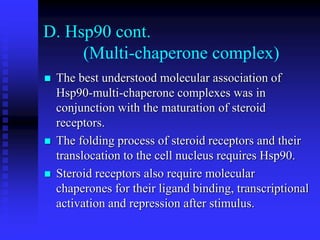 D. Hsp90 cont.
(Multi-chaperone complex)
 The best understood molecular association of
Hsp90-multi-chaperone complexes was in
conjunction with the maturation of steroid
receptors.
 The folding process of steroid receptors and their
translocation to the cell nucleus requires Hsp90.
 Steroid receptors also require molecular
chaperones for their ligand binding, transcriptional
activation and repression after stimulus.
 