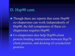 D. Hsp90 cont.
 Though there are reports that some Hsp90
co-chaperones can work independently of
Hsp90, the full competence of these co-
chaperones requires Hsp90.
 Co-chaperones also help Hsp90-client
protein binding interactions between Hsp70
client proteins, and docking of cytoskeletal
proteins.
 