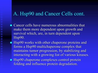 A. Hsp90 and Cancer Cells cont.
 Cancer cells have numerous abnormalities that
make them more dependent upon growth and
survival which, are, in turn dependent upon
Hsp90.
 Hsp90 works with other chaperone proteins and
forms a Hsp90 multichaperone complex that
maintains tumor progression, by stabilizing and
interacting with a growing list of various kinases.
 Hsp90 chaperone complexes control protein
folding and influence protein degradation.
 