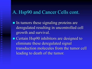 A. Hsp90 and Cancer Cells cont.
 In tumors these signaling proteins are
deregulated resulting in uncontrolled cell
growth and survival.
 Certain Hsp90 inhibitors are designed to
eliminate these deregulated signal
transduction molecules from the tumor cell
leading to death of the tumor.
 