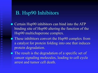 B. Hsp90 Inhibitors
 Certain Hsp90 inhibitors can bind into the ATP
binding site of Hsp90 altering the function of the
Hsp90 multichaperone complex.
 These inhibitors convert the Hsp90 complex from
a catalyst for protein folding into one that induces
protein degradation.
 The result is the degradation of a specific set of
cancer signaling molecules, leading to cell cycle
arrest and tumor cell death.
 