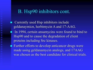 B. Hsp90 inhibitors cont.
 Currently used Hsp inhibitors include
geldanaymicn, herbimycin A and 17-AAG.
 In 1994, certain ansamycins were found to bind to
Hsp90 and to cause the degradation of client
proteins including Src kinases.
 Further efforts to develop anticancer drugs were
made using geldanamycin analogs, and 17AAG
was chosen as the best candidate for clinical trials.
 