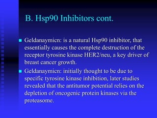 B. Hsp90 Inhibitors cont.
 Geldanaymicn: is a natural Hsp90 inhibitor, that
essentially causes the complete destruction of the
receptor tyrosine kinase HER2/neu, a key driver of
breast cancer growth.
 Geldanaymicn: initially thought to be due to
specific tyrosine kinase inhibition, later studies
revealed that the antitumor potential relies on the
depletion of oncogenic protein kinases via the
proteasome.
 