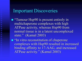 Important Discoveries
 “Tumour Hsp90 is present entirely in
multichaperone complexes with high
ATPase activity, whereas Hsp90 from
normal tissue is in a latent uncomplexed
state.” (Kamal 2003)
 “In vitro reconstitution of chaperone
complexes with Hsp90 resulted in increased
binding affinity to 17-AAG, and increased
ATPase activity.” (Kamal 2003)
 