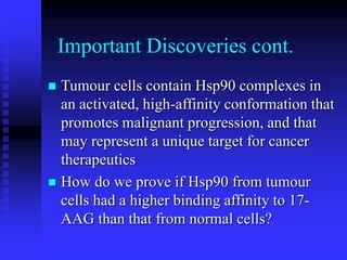 Important Discoveries cont.
 Tumour cells contain Hsp90 complexes in
an activated, high-affinity conformation that
promotes malignant progression, and that
may represent a unique target for cancer
therapeutics
 How do we prove if Hsp90 from tumour
cells had a higher binding affinity to 17-
AAG than that from normal cells?
 