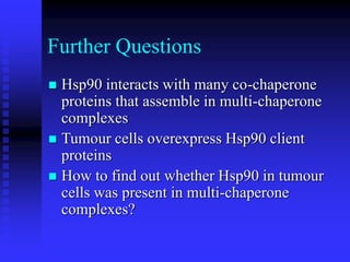 Further Questions
 Hsp90 interacts with many co-chaperone
proteins that assemble in multi-chaperone
complexes
 Tumour cells overexpress Hsp90 client
proteins
 How to find out whether Hsp90 in tumour
cells was present in multi-chaperone
complexes?
 