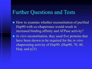 Further Questions and Tests
 How to examine whether reconstitution of purified
Hsp90 with co-chaperones would result in
increased binding affinity and ATPase activity?
 In vitro reconstitution, they used five proteins that
have been shown to be required for the in vitro
chaperoning activity of Hsp90. (Hsp90, 70, 40,
Hop, and p23)
 