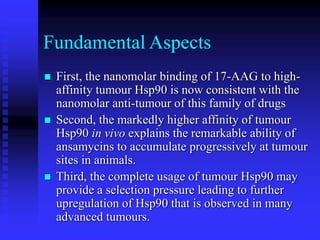 Fundamental Aspects
 First, the nanomolar binding of 17-AAG to high-
affinity tumour Hsp90 is now consistent with the
nanomolar anti-tumour of this family of drugs
 Second, the markedly higher affinity of tumour
Hsp90 in vivo explains the remarkable ability of
ansamycins to accumulate progressively at tumour
sites in animals.
 Third, the complete usage of tumour Hsp90 may
provide a selection pressure leading to further
upregulation of Hsp90 that is observed in many
advanced tumours.
 