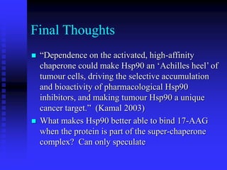 Final Thoughts
 “Dependence on the activated, high-affinity
chaperone could make Hsp90 an ‘Achilles heel’ of
tumour cells, driving the selective accumulation
and bioactivity of pharmacological Hsp90
inhibitors, and making tumour Hsp90 a unique
cancer target.” (Kamal 2003)
 What makes Hsp90 better able to bind 17-AAG
when the protein is part of the super-chaperone
complex? Can only speculate
 