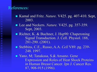References:
 Kamal and Fritz. Nature. V425. pg. 407-410. Sept,
2003.
 Lee and Neckers. Nature. V425. pg. 357-359.
Sept, 2003.
 Richter, K. & Buchner, J. Hsp90: Chaperoning
Signal Transduction. J. Cell. Physiol. 188,
281-290. (2001).
 Stebbins, C.E., Russo, A.A. Cell V89. pg. 239-
248. 1997.
 Yano, M; Tanakasa, S.& Ansano. Gene
Expression and Roles of Heat Shock Proteins
in Human Breast Cancer. Jpn J. Cancer Res.
87, 908-915 (1996).
 