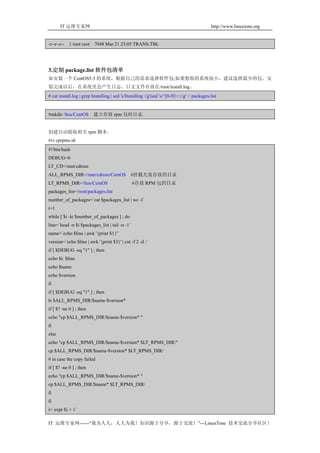 IT 运维专家网                                                                               http://www.linuxtone.org


-r--r--r--   1 root root   7048 Mar 21 23:05 TRANS.TBL




3.定制 package.list 软件包清单
如安装一个 CentOS5.3 的系统，根据自己的需求选择软件包;如果想你的系统很小，建议选择最少的包。安
装完成以后，在系统里会产生日志。日文文件存放在/root/install.log。
# cat install.log | grep Installing | sed 's/Installing //g'|sed 's/^[0-9]+://g' > packages.list


#mkdir /ltos/CentOS 建立存放 rpm 包的目录.


创建自动提取相关 rpm 脚本:
#vi cprpms.sh
#!/bin/bash
DEBUG=0
LT_CD=/mnt/cdrom
ALL_RPMS_DIR=/mnt/cdrom/CentOS #挂载光盘存放的目录
LT_RPMS_DIR=/ltos/CentOS                        #存放 RPM 包的目录
packages_list=/root/packages.list
number_of_packages=`cat $packages_list | wc -l`
i=1
while [ $i -le $number_of_packages ] ; do
line=`head -n $i $packages_list | tail -n -1`
name=`echo $line | awk '{print $1}'`
version=`echo $line | awk '{print $3}' | cut -f 2 -d :`
if [ $DEBUG -eq "1" ] ; then
echo $i: $line
echo $name
echo $version
fi
if [ $DEBUG -eq "1" ] ; then
ls $ALL_RPMS_DIR/$name-$version*
if [ $? -ne 0 ] ; then
echo "cp $ALL_RPMS_DIR/$name-$version* "
fi
else
echo "cp $ALL_RPMS_DIR/$name-$version* $LT_RPMS_DIR/"
cp $ALL_RPMS_DIR/$name-$version* $LT_RPMS_DIR/
# in case the copy failed
if [ $? -ne 0 ] ; then
echo "cp $ALL_RPMS_DIR/$name-$version* "
cp $ALL_RPMS_DIR/$name* $LT_RPMS_DIR/
fi
fi
i=`expr $i + 1`

IT 运维专家网------“我为人人，人人为我！知识源于分享，源于交流！”---LinuxTone 技术交流分享社区！
 