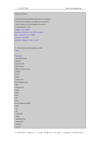 IT 运维专家网                                            http://www.linuxtone.org


mouse generic3ps/2


# The following is the partition information you requested
# Note that any partitions you deleted are not expressed
# here so unless you clear all partitions first, this is
# not guaranteed to work
clearpart --all --initlabel
part /boot --fstype ext3 --size=100 --asprimary
part / --fstype ext3 --size=25000
part swap --size=4096
part /data --fstype ext3 --size=1 --grow




#--- Reboot the host after installation is done
reboot


%packages
@development-libs
@editors
@system-tools
@text-internet
@legacy-network-server
@dialup
@core
@base
@mail-server
@development-tools
audit
net-snmp-utils
sysstat
iptraf
dstat
tftp
lynx
device-mapper-multipath
imake
-zsh
-vnc
-zisofs-tools
-xdelta
-openldap-clients
-samba-client
-fetchmail
-dovecot


IT 运维专家网------“我为人人，人人为我！知识源于分享，源于交流！”---LinuxTone 技术交流分享社区！
 