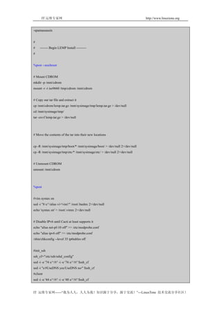 IT 运维专家网                                                               http://www.linuxtone.org


-spamassassin


#
#    ------- Begin LEMP Install ---------
#


%post --nochroot


# Mount CDROM
mkdir -p /mnt/cdrom
mount -r -t iso9660 /tmp/cdrom /mnt/cdrom


# Copy our tar file and extract it
cp /mnt/cdrom/lemp.tar.gz /mnt/sysimage/tmp/lemp.tar.gz > /dev/null
cd /mnt/sysimage/tmp/
tar -zxvf lemp.tar.gz > /dev/null




# Move the contents of the tar into their new locations


cp -R /mnt/sysimage/tmp/boot/* /mnt/sysimage/boot/ > /dev/null 2>/dev/null
cp -R /mnt/sysimage/tmp/etc/* /mnt/sysimage/etc/ > /dev/null 2>/dev/null


# Unmount CDROM
umount /mnt/cdrom




%post


#vim syntax on
sed -i "8 s/^/alias vi='vim'/" /root/.bashrc 2>/dev/null
echo 'syntax on' > /root/.vimrc 2>/dev/null


# Disable IPv6 until Cacti at least supports it
echo "alias net-pf-10 off" >> /etc/modprobe.conf
echo "alias ipv6 off" >> /etc/modprobe.conf
/sbin/chkconfig --level 35 ip6tables off


#init_ssh
ssh_cf="/etc/ssh/sshd_config"
sed -i -e '74 s/^/#/' -i -e '76 s/^/#/' $ssh_cf
sed -i "s/#UseDNS yes/UseDNS no/" $ssh_cf
#client
sed -i -e '44 s/^/#/' -i -e '48 s/^/#/' $ssh_cf


IT 运维专家网------“我为人人，人人为我！知识源于分享，源于交流！”---LinuxTone 技术交流分享社区！
 