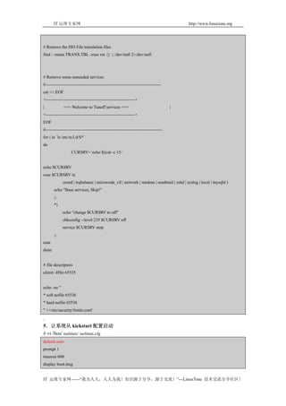 IT 运维专家网                                                                          http://www.linuxtone.org




# Remove the ISO File translation files
find / -name TRANS.TBL -exec rm {} ; /dev/null 2>/dev/null




# Remove some unneeded services
#--------------------------------------------------------------------------------
cat << EOF
+--------------------------------------------------------------+
|             === Welcome to Tunoff services ===                                     |
+--------------------------------------------------------------+
EOF
#---------------------------------------------------------------------------------
for i in `ls /etc/rc3.d/S*`
do
                   CURSRV=`echo $i|cut -c 15-`


echo $CURSRV
case $CURSRV in
             crond | irqbalance | microcode_ctl | network | random | sendmail | sshd | syslog | local | mysqld )
       echo "Base services, Skip!"
       ;;
       *)
             echo "change $CURSRV to off"
             chkconfig --level 235 $CURSRV off
             service $CURSRV stop
       ;;
esac
done


# file descriptors
ulimit -HSn 65535


echo -ne "
* soft nofile 65536
* hard nofile 65536
" >>/etc/security/limits.conf
.
5．让系统从 kickstart 配置启动
# vi /ltos/ isolinux/ isolinux.cfg
default auto
prompt 1
timeout 600
display boot.msg


IT 运维专家网------“我为人人，人人为我！知识源于分享，源于交流！”---LinuxTone 技术交流分享社区！
 