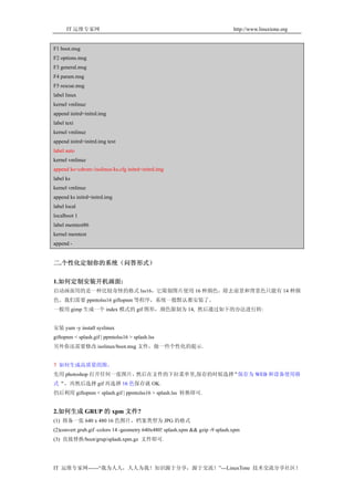 IT 运维专家网                                                                 http://www.linuxtone.org


F1 boot.msg
F2 options.msg
F3 general.msg
F4 param.msg
F5 rescue.msg
label linux
kernel vmlinuz
append initrd=initrd.img
label text
kernel vmlinuz
append initrd=initrd.img text
label auto
kernel vmlinuz
append ks=cdrom:/isolinux/ks.cfg initrd=initrd.img
label ks
kernel vmlinuz
append ks initrd=initrd.img
label local
localboot 1
label memtest86
kernel memtest
append -


二.个性化定制你的系统（问答形式）

1.如何定制安装开机画面:
启动画面用的是一种比较奇怪的格式 lss16，它限制图片使用 16 种颜色，除去前景和背景色只能有 14 种颜
色。我们需要 ppmtolss16 giftopnm 等程序，系统一般默认都安装了。
一般用 gimp 生成一个 index 模式的 gif 图形，颜色限制为 14, 然后通过如下的办法进行转:


安装 yum -y install syslinux
giftopnm < splash.gif | ppmtolss16 > splash.lss
另外你还需要修改 isolinux/boot.msg 文件，做一些个性化的提示.


？如何生成高质量的图。
先用 photoshop 打开任何一张图片，然后在文件的下拉菜单里,保存的时候选择“保存为 WEB 和设备使用格
式“，再然后选择 gif 再选择 16 色保存就 OK.
仍后利用 giftopnm < splash.gif | ppmtolss16 > splash.lss 转换即可.


2.如何生成 GRUP 的 xpm 文件?
(1) 将备一张 640 x 480 16 色图片，档案类型为 JPG 的格式
(2)convert grub.gif -colors 14 -geometry 640x480! splash.xpm && gzip -9 splash.xpm
(3) 直接替换/boot/grup/splash.xpm.gz 文件即可.




IT 运维专家网------“我为人人，人人为我！知识源于分享，源于交流！”---LinuxTone 技术交流分享社区！
 