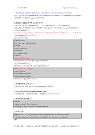 IT 运维专家网                                                                       http://www.linuxtone.org


? 利用上面方法生成的图片可能无法显示，或者质量不高，如何生成高质量的 grub 图片呢.
利用文中后面我提供的 ltospackl.tar.gz 里面的 grubtool.exe 即可在 windows 平台将 jpg,bmp 图生成为.xpm.gz
格式的文件，直接替换/boot/grup 下的文件即可.


2.如何去掉安装过程中的 CentOS 字样？
在安装光盘里面有两个.buildstamp 文件，一个位于 stage2.img 中，一个位于 initrd.img 中，
安装光盘运行时读取的是 initrd.img 中的那个.buildstamp 文件，所以只要把 initrd.img 文件改了就可以了。
如何解压 initr.dimg 文件:
2.6 内核中的 initrd.img 采用 cpio 压缩，不再是 2.4 内核使用的 ext2 格式，无法使用 mount -o loop 挂载。需
要使用 gunzip 解压缩，然后再使用
利用 cpio 给 img 解包
# cd /ltos/isolinux/
# cp   initrd.img      /tmp/initrd.img.gz
# cd /tmp
# gunzip initrd.img.gz
# mkdir initrd
# mv initrd.img initrd
# cd initrd
# cpio -ivmd < initrd.img
仍后修改.buildstamp 文件，将 CentOS 改为 LTOS 即可.
如何制作 initrd.img 文件:
#假设当前目录位于准备好的 initrd 文件系统的根目录下
# find . | cpio -c -o > ../initrd.img
# gzip ../initrd.img
# mv initrd.img.gz initrd.img
# cp initrd.img /ltos/isolinux/
仍后将 initrd.img 复制到/ltos/isolinux/


3. 如何替换安装以后的 grub ?
在安装光盘里的 ks.cfg 文件里写好替换 splash.xpm.gz 文件即可.


4. 如何去掉启动过程中的"CentOS release 5 (Final)"
在安装光盘里的 ks.cfg 文件里写好脚本，直接替换/etc/redhat-release 即可.


三.打包生成 ISO 文件发布
# cd /ltos
# declare -x discinfo=`head -1 .discinfo`
# createrepo -u "media://$discinfo" -g repodata/comps.xml .


生成 ISO 文件
#mkisofs -R -J -T -r -l -d -allow-multidot -allow-leading-dots -no-bak -o /tmp/ltos-0.1-i386.iso 
-b isolinux/isolinux.bin -c isolinux/boot.cat -no-emul-boot -boot-load-size 4 -boot-info-table .
Md5



IT 运维专家网------“我为人人，人人为我！知识源于分享，源于交流！”---LinuxTone 技术交流分享社区！
 