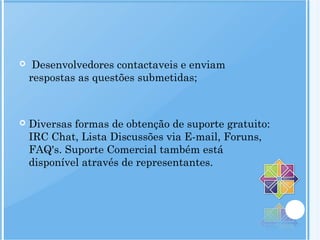 Desenvolvedores contactaveis e enviam
respostas as questões submetidas;
 Diversas formas de obtenção de suporte gratuito:
IRC Chat, Lista Discussões via E-mail, Foruns,
FAQ's. Suporte Comercial também está
disponível através de representantes.
 