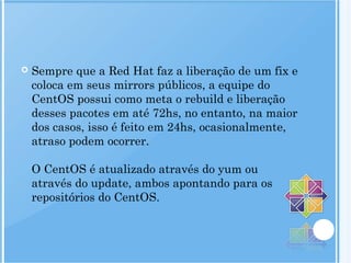 Sempre que a Red Hat faz a liberação de um fix e
coloca em seus mirrors públicos, a equipe do
CentOS possui como meta o rebuild e liberação
desses pacotes em até 72hs, no entanto, na maior
dos casos, isso é feito em 24hs, ocasionalmente,
atraso podem ocorrer.
O CentOS é atualizado através do yum ou
através do update, ambos apontando para os
repositórios do CentOS.
 