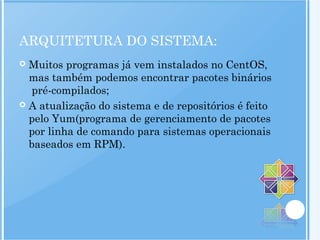 ARQUITETURA DO SISTEMA:
 Muitos programas já vem instalados no CentOS,
mas também podemos encontrar pacotes binários
pré-compilados;
 A atualização do sistema e de repositórios é feito
pelo Yum(programa de gerenciamento de pacotes
por linha de comando para sistemas operacionais
baseados em RPM).
 