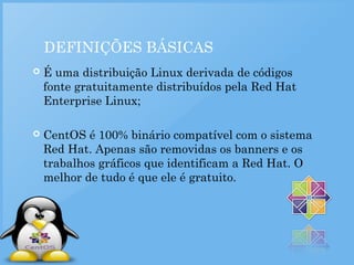 DEFINIÇÕES BÁSICAS
 É uma distribuição Linux derivada de códigos
fonte gratuitamente distribuídos pela Red Hat
Enterprise Linux;
 CentOS é 100% binário compatível com o sistema
Red Hat. Apenas são removidas os banners e os
trabalhos gráficos que identificam a Red Hat. O
melhor de tudo é que ele é gratuito.
 
