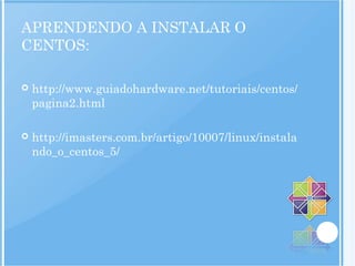 APRENDENDO A INSTALAR O
CENTOS:
 http://www.guiadohardware.net/tutoriais/centos/
pagina2.html
 http://imasters.com.br/artigo/10007/linux/instala
ndo_o_centos_5/
 