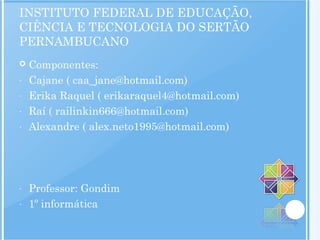 INSTITUTO FEDERAL DE EDUCAÇÃO,
CIÊNCIA E TECNOLOGIA DO SERTÃO
PERNAMBUCANO
 Componentes:
- Cajane ( caa_jane@hotmail.com)
- Erika Raquel ( erikaraquel4@hotmail.com)
- Raí ( railinkin666@hotmail.com)
- Alexandre ( alex.neto1995@hotmail.com)
- Professor: Gondim
- 1º informática
 