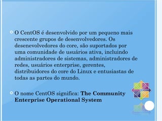  O CentOS é desenvolvido por um pequeno mais
crescente grupos de desenvolvedores. Os
desenevolvedores do core, são suportados por
uma comunidade de usuários ativa, incluindo
administradores de sistemas, administradores de
redes, usuários enterprise, gerentes,
distribuidores do core do Linux e entusiastas de
todas as partes do mundo.
 O nome CentOS significa: The Community
Enterprise Operational System
 