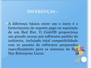 DIFERENÇAS :
 A diferença básica entre um e outro é o
fornecimento de suporte pago na aquisição
de um Red Hat. O CentOS proporciona
um grande acesso aos softwares padrão da
indústria, incluindo total compatibilidade
com os pacotes de softwares preparados
especificamente para os sistemas da Red
Hat Enterprise Linux.
 
 