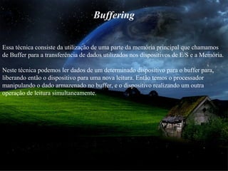 Buffering
Essa técnica consiste da utilização de uma parte da memória principal que chamamos
de Buffer para a transferência de dados utilizados nos dispositivos de E/S e a Memória.
Neste técnica podemos ler dados de um determinado dispositivo para o buffer para,
liberando então o dispositivo para uma nova leitura. Então temos o processador
manipulando o dado armazenado no buffer, e o dispositivo realizando um outra
operação de leitura simultaneamente.
 