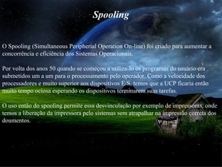 Spooling
O Spooling (Simultaneous Peripherial Operation On-line) foi criado para aumentar a
concorrência e eficiência dos Sistemas Operacionais.
Por volta dos anos 50 quando se começou a utiliza-lo os programas do usuário era
submetidos um a um para o processamento pelo operador. Como a velocidade dos
processadores e muito superior aos dispositivos E/S, temos que a UCP ficaria então
muito tempo ociosa esperando os dispositivos terminarem suas tarefas.
O uso então do spooling permite essa desvinculação por exemplo de impressoras, onde
temos a liberação da impressora pelo sistemas sem atrapalhar na impressão correta dos
doumentos.
 