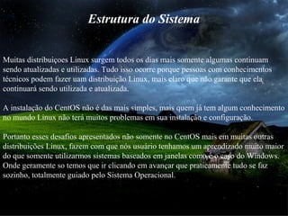 Estrutura do Sistema
Muitas distribuiçoes Linux surgem todos os dias mais somente algumas continuam
sendo atualizadas e utilizadas. Tudo isso ocorre porque pessoas com conhecimentos
técnicos podem fazer uam distribuição Linux, mais claro que não garante que ela
continuará sendo utilizada e atualizada.
A instalação do CentOS não é das mais simples, mais quem já tem algum conhecimento
no mundo Linux não terá muitos problemas em sua instalação e configuração.
Portanto esses desafios apresentados não somente no CentOS mais em muitas outras
distribuições Linux, fazem com que nós usuário tenhamos um aprendizado muito maior
do que somente utilizarmos sistemas baseados em janelas como é o caso do Windows.
Onde geramente so temos que ir clicando em avançar que praticamente tudo se faz
sozinho, totalmente guiado pelo Sistema Operacional.
 