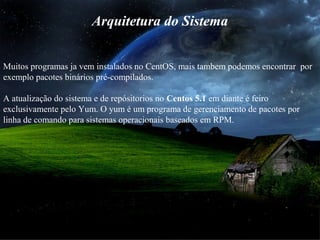 Arquitetura do Sistema
Muitos programas ja vem instalados no CentOS, mais tambem podemos encontrar por
exemplo pacotes binários pré-compilados.
A atualização do sistema e de repósitorios no Centos 5.1 em diante é feiro
exclusivamente pelo Yum. O yum é um programa de gerenciamento de pacotes por
linha de comando para sistemas operacionais baseados em RPM.
 