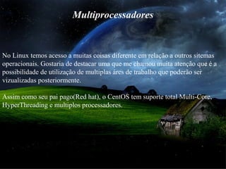 Multiprocessadores
No Linux temos acesso a muitas coisas diferente em relação a outros sitemas
operacionais. Gostaria de destacar uma que me chamou muita atenção que é a
possibilidade de utilização de multiplas áres de trabalho que poderão ser
vizualizadas posteriormente.
Assim como seu pai pago(Red hat), o CentOS tem suporte total Multi-Core,
HyperThreading e multiplos processadores.
 
