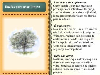 Razões para usar Linux:
Vem com muitos aplicativos:
Quem instala Linux não precisa se
preocupar com aplicativos. Os que já
vem instalados com o sistema já são de
longe muito superiores aos programas
para Windows.
É mais seguro:
Não se tem vírus em Linux, e o sistema
não é tão visado pelos crackers quanto o
Windows. Além do que o sistema de
contas de usuários do linux – que foi
imitado pela microsoft no Windows
Vista provê uma camada extra de
segurança ao computador.
DRM não entra:
No linux, você é quem decide o que vai
fazer com seus arquivos de áudio e
vídeo. Sistemas de controle de direitos
autorais não tem espaço no mundo do
pingüim.
 
