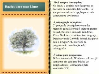 Razões para usar Linux:
Você sempre tem opções:
No linux, o usuário não fica preso as
decisões de um único fabricante. Há
sempre mais de uma opção para cada
componente do sistema.
A criptografia vem junto:
Criptografia de arquivos é um dos
recursos que a Microsoft oferece apenas
nas edições mais caras do Windows
Vista. No Linux você tem isso de graça.
Desde a versão 2.6.0 do kernel, faz parte
dele a CryptoAPI, interface de
programação com funções de
criptografia.
É ótimo para programar:
Diferentemente do Windows, o Linux já
vem com um conjunto básico de
compiladores – começando pelo
venerado GCC.
 