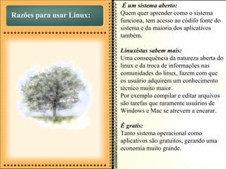 Razões para usar Linux:
É um sistema aberto:
Quem quer aprender como o sistema
funciona, tem acesso ao códifo fonte do
sistema e da maioria dos aplicativos
também.
Linuxistas sabem mais:
Uma consequência da natureza aberta do
linux e da troca de informações nas
comunidades do linux, fazem com que
os usuário adquirem um conhecimento
técnico muito maior.
Por exemplo compilar e editar arquivos
são tarefas que raramente usuários de
Windows e Mac se atrevem a encarar.
É gratis:
Tanto sistema operacional como
aplicativos são gratuitos, gerando uma
economia muito grande.
 