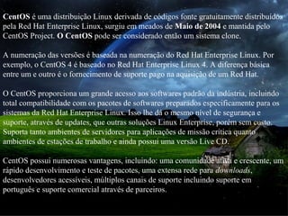 CentOS é uma distribuição Linux derivada de códigos fonte gratuitamente distribuídos
pela Red Hat Enterprise Linux, surgiu em meados de Maio de 2004 e mantida pelo
CentOS Project. O CentOS pode ser considerado então um sistema clone.
A numeração das versões é baseada na numeração do Red Hat Enterprise Linux. Por
exemplo, o CentOS 4 é baseado no Red Hat Enterprise Linux 4. A diferença básica
entre um e outro é o fornecimento de suporte pago na aquisição de um Red Hat.
O CentOS proporciona um grande acesso aos softwares padrão da indústria, incluindo
total compatibilidade com os pacotes de softwares preparados especificamente para os
sistemas da Red Hat Enterprise Linux. Isso lhe dá o mesmo nível de segurança e
suporte, através de updates, que outras soluções Linux Enterprise, porém sem custo.
Suporta tanto ambientes de servidores para aplicações de missão crítica quanto
ambientes de estações de trabalho e ainda possui uma versão Live CD.
CentOS possui numerosas vantagens, incluindo: uma comunidade ativa e crescente, um
rápido desenvolvimento e teste de pacotes, uma extensa rede para downloads,
desenvolvedores acessíveis, múltiplos canais de suporte incluindo suporte em
português e suporte comercial através de parceiros.
 