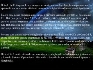 O Red Hat Enterprise Linux sempre se mostrou uma distribuição um pouco cara,
apesar de ser totalmente eficiente no seus principios de software de código aberto.
É com base nesse princípio que, surgiu a primeira versão do CentOS 2, baseado no
Red Hat Enterprise Linux 2.1. Desde então, a distribuição revelou-se uma opção
gratuita para as empresas que gostariam de contar com as vantagens técnicas do
Red Hat, mas que não tinham condições de pagar por sua licença, ou para aquelas
que simplesmente não necessitavam do suporte técnico da Red Hat.
Mesmo com uma razoável coleção de softwares espalhada nos 6 CDs do CentOS 5,
existe ainda uma grande quantidade de pacotes RPM (Red Hat Package Manager)
disponíveis em outros repositórios na Internet. Entre esses repositórios destaca-se o
RPMForge, com mais de 4.000 pacotes compatíveis com todas as versões do
CentOS.
O CentOS é muito utilizado em servidores e estações de trabalho onde é justamente
o foco do Sistema Operacional. Más nada o impede de ser instalado em Laptops e
Notebooks.
 