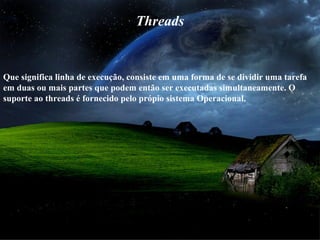 Threads
Que significa linha de execução, consiste em uma forma de se dividir uma tarefa
em duas ou mais partes que podem então ser executadas simultaneamente. O
suporte ao threads é fornecido pelo própio sistema Operacional.
 