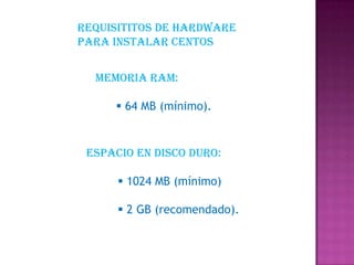 Memoria RAM:
 64 MB (mínimo).
Espacio en Disco Duro:
 1024 MB (mínimo)
 2 GB (recomendado).
Requisititos de hardware
para instalar centos
 