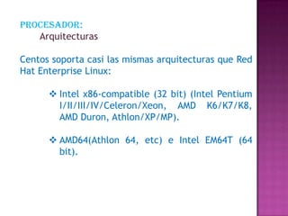 Procesador:
Arquitecturas
Centos soporta casi las mismas arquitecturas que Red
Hat Enterprise Linux:
 Intel x86-compatible (32 bit) (Intel Pentium
I/II/III/IV/Celeron/Xeon, AMD K6/K7/K8,
AMD Duron, Athlon/XP/MP).
 AMD64(Athlon 64, etc) e Intel EM64T (64
bit).
 