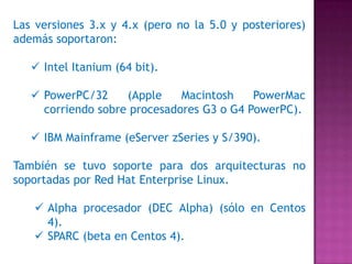Las versiones 3.x y 4.x (pero no la 5.0 y posteriores)
además soportaron:
 Intel Itanium (64 bit).
 PowerPC/32 (Apple Macintosh PowerMac
corriendo sobre procesadores G3 o G4 PowerPC).
 IBM Mainframe (eServer zSeries y S/390).
También se tuvo soporte para dos arquitecturas no
soportadas por Red Hat Enterprise Linux.
 Alpha procesador (DEC Alpha) (sólo en Centos
4).
 SPARC (beta en Centos 4).
 